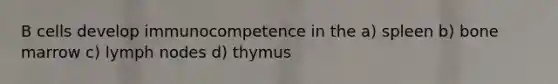 B cells develop immunocompetence in the a) spleen b) bone marrow c) lymph nodes d) thymus