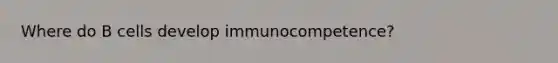 Where do B cells develop immunocompetence?