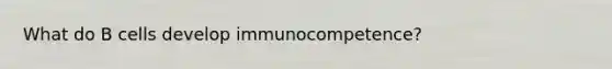 What do B cells develop immunocompetence?
