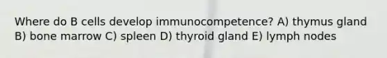 Where do B cells develop immunocompetence? A) thymus gland B) bone marrow C) spleen D) thyroid gland E) lymph nodes