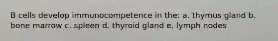 B cells develop immunocompetence in the: a. thymus gland b. bone marrow c. spleen d. thyroid gland e. lymph nodes