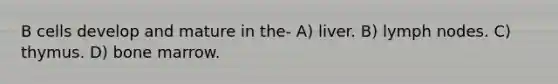 B cells develop and mature in the- A) liver. B) lymph nodes. C) thymus. D) bone marrow.
