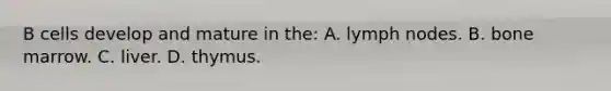 B cells develop and mature in the: A. lymph nodes. B. bone marrow. C. liver. D. thymus.
