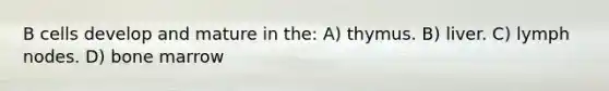 B cells develop and mature in the: A) thymus. B) liver. C) lymph nodes. D) bone marrow
