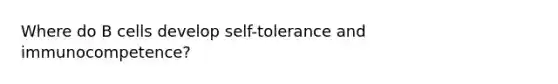 Where do B cells develop self-tolerance and immunocompetence?