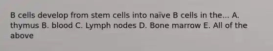 B cells develop from stem cells into naïve B cells in the... A. thymus B. blood C. Lymph nodes D. Bone marrow E. All of the above