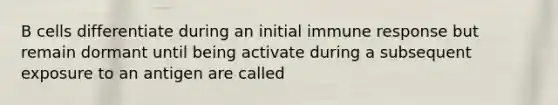 B cells differentiate during an initial immune response but remain dormant until being activate during a subsequent exposure to an antigen are called