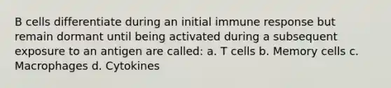 B cells differentiate during an initial immune response but remain dormant until being activated during a subsequent exposure to an antigen are called: a. T cells b. Memory cells c. Macrophages d. Cytokines