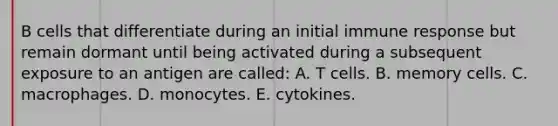 B cells that differentiate during an initial immune response but remain dormant until being activated during a subsequent exposure to an antigen are called: A. T cells. B. memory cells. C. macrophages. D. monocytes. E. cytokines.