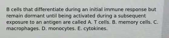 B cells that differentiate during an initial immune response but remain dormant until being activated during a subsequent exposure to an antigen are called A. T cells. B. memory cells. C. macrophages. D. monocytes. E. cytokines.