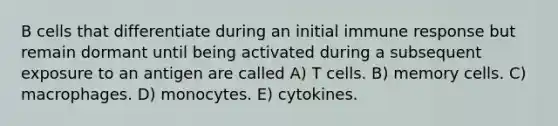 B cells that differentiate during an initial immune response but remain dormant until being activated during a subsequent exposure to an antigen are called A) T cells. B) memory cells. C) macrophages. D) monocytes. E) cytokines.