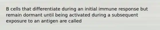 B cells that differentiate during an initial immune response but remain dormant until being activated during a subsequent exposure to an antigen are called