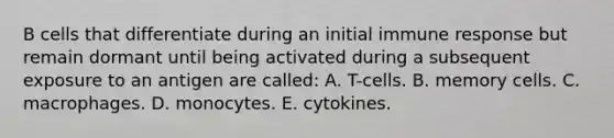 B cells that differentiate during an initial immune response but remain dormant until being activated during a subsequent exposure to an antigen are called: A. T-cells. B. memory cells. C. macrophages. D. monocytes. E. cytokines.