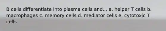 B cells differentiate into plasma cells and... a. helper T cells b. macrophages c. memory cells d. mediator cells e. cytotoxic T cells