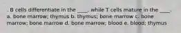 . B cells differentiate in the ____, while T cells mature in the ____. a. bone marrow; thymus b. thymus; bone marrow c. bone marrow; bone marrow d. bone marrow; blood e. blood; thymus