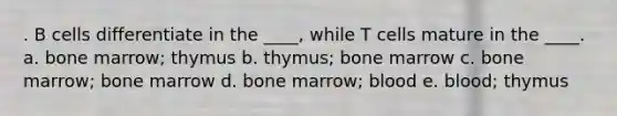 . B cells differentiate in the ____, while T cells mature in the ____. a. bone marrow; thymus b. thymus; bone marrow c. bone marrow; bone marrow d. bone marrow; blood e. blood; thymus