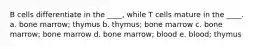 B cells differentiate in the ____, while T cells mature in the ____. a. bone marrow; thymus b. thymus; bone marrow c. bone marrow; bone marrow d. bone marrow; blood e. blood; thymus