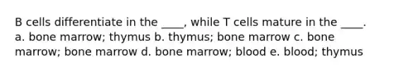 B cells differentiate in the ____, while T cells mature in the ____. a. bone marrow; thymus b. thymus; bone marrow c. bone marrow; bone marrow d. bone marrow; blood e. blood; thymus