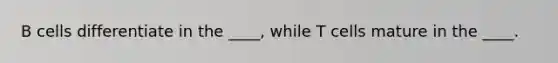 B cells differentiate in the ____, while T cells mature in the ____.