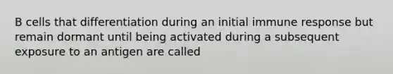 B cells that differentiation during an initial immune response but remain dormant until being activated during a subsequent exposure to an antigen are called