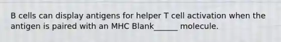 B cells can display antigens for helper T cell activation when the antigen is paired with an MHC Blank______ molecule.