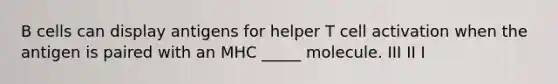 B cells can display antigens for helper T cell activation when the antigen is paired with an MHC _____ molecule. III II I