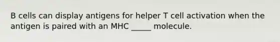 B cells can display antigens for helper T cell activation when the antigen is paired with an MHC _____ molecule.