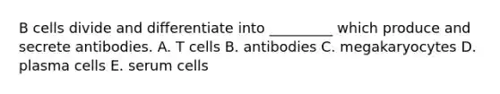 B cells divide and differentiate into _________ which produce and secrete antibodies. A. T cells B. antibodies C. megakaryocytes D. plasma cells E. serum cells