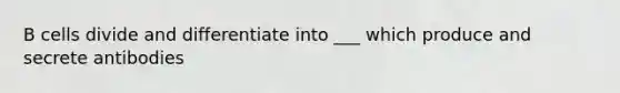 B cells divide and differentiate into ___ which produce and secrete antibodies
