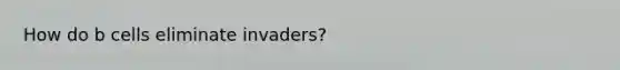 How do b cells eliminate invaders?