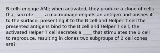 B cells engage AMI; when activated, they produce a clone of cells that secrete ____ a macrophage engulfs an antigen and pushes it to the surface, presenting it to the B cell and Helper T cell the presented antigens bind to the B cell and Helper T cell; the activated Helper T cell secretes a ____ that stimulates the B cell to reproduce, resulting in clones two subgroups of B cell cones are?