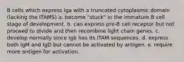 B cells which express Iga with a truncated cytoplasmic domain (lacking the ITAMS) a. become "stuck" in the immature B cell stage of development. b. can express pre-B cell receptor but not proceed to divide and then recombine light chain genes. c. develop normally since Igb has its ITAM sequences. d. express both IgM and IgD but cannot be activated by antigen. e. require more antigen for activation.