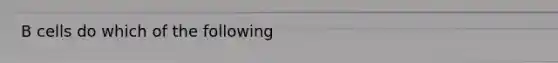 B cells do which of the following