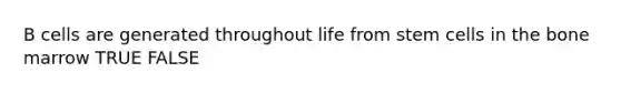 B cells are generated throughout life from stem cells in the bone marrow TRUE FALSE