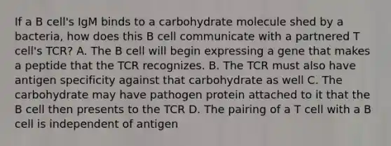 If a B cell's IgM binds to a carbohydrate molecule shed by a bacteria, how does this B cell communicate with a partnered T cell's TCR? A. The B cell will begin expressing a gene that makes a peptide that the TCR recognizes. B. The TCR must also have antigen specificity against that carbohydrate as well C. The carbohydrate may have pathogen protein attached to it that the B cell then presents to the TCR D. The pairing of a T cell with a B cell is independent of antigen