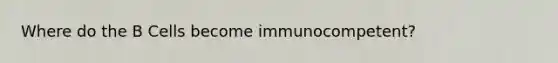 Where do the B Cells become immunocompetent?