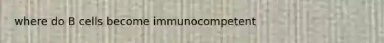 where do B cells become immunocompetent