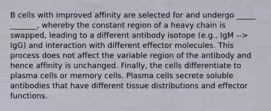 B cells with improved affinity are selected for and undergo _____ _______, whereby the constant region of a heavy chain is swapped, leading to a different antibody isotope (e.g., IgM --> IgG) and interaction with different effector molecules. This process does not affect the variable region of the antibody and hence affinity is unchanged. Finally, the cells differentiate to plasma cells or memory cells. Plasma cells secrete soluble antibodies that have different tissue distributions and effector functions.