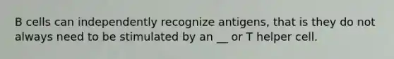 B cells can independently recognize antigens, that is they do not always need to be stimulated by an __ or T helper cell.