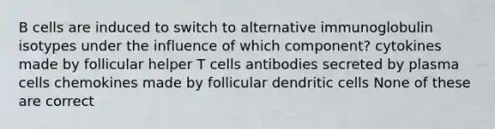 B cells are induced to switch to alternative immunoglobulin isotypes under the influence of which component? cytokines made by follicular helper T cells antibodies secreted by plasma cells chemokines made by follicular dendritic cells None of these are correct