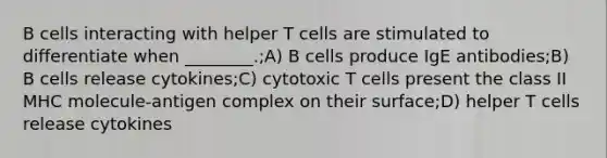 B cells interacting with helper T cells are stimulated to differentiate when ________.;A) B cells produce IgE antibodies;B) B cells release cytokines;C) cytotoxic T cells present the class II MHC molecule-antigen complex on their surface;D) helper T cells release cytokines