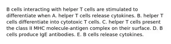 B cells interacting with helper T cells are stimulated to differentiate when A. helper T cells release cytokines. B. helper T cells differentiate into cytotoxic T cells. C. helper T cells present the class II MHC molecule-antigen complex on their surface. D. B cells produce IgE antibodies. E. B cells release cytokines.