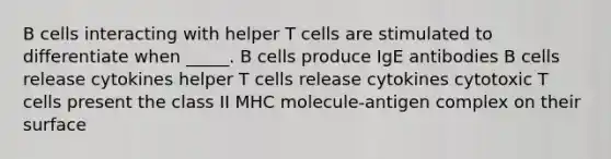 B cells interacting with helper T cells are stimulated to differentiate when _____. B cells produce IgE antibodies B cells release cytokines helper T cells release cytokines cytotoxic T cells present the class II MHC molecule-antigen complex on their surface