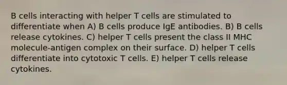 B cells interacting with helper T cells are stimulated to differentiate when A) B cells produce IgE antibodies. B) B cells release cytokines. C) helper T cells present the class II MHC molecule-antigen complex on their surface. D) helper T cells differentiate into cytotoxic T cells. E) helper T cells release cytokines.