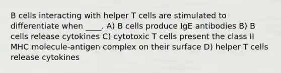 B cells interacting with helper T cells are stimulated to differentiate when ____. A) B cells produce IgE antibodies B) B cells release cytokines C) cytotoxic T cells present the class II MHC molecule-antigen complex on their surface D) helper T cells release cytokines