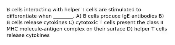 B cells interacting with helper T cells are stimulated to differentiate when ________. A) B cells produce IgE antibodies B) B cells release cytokines C) cytotoxic T cells present the class II MHC molecule-antigen complex on their surface D) helper T cells release cytokines