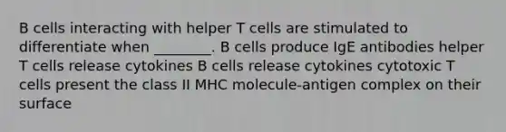 B cells interacting with helper T cells are stimulated to differentiate when ________. B cells produce IgE antibodies helper T cells release cytokines B cells release cytokines cytotoxic T cells present the class II MHC molecule-antigen complex on their surface