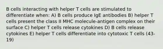 B cells interacting with helper T cells are stimulated to differentiate when: A) B cells produce IgE antibodies B) helper T cells present the class II MHC molecule-antigen complex on their surface C) helper T cells release cytokines D) B cells release cytokines E) helper T cells differentiate into cytotoxic T cells (43-19)