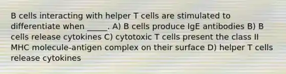 B cells interacting with helper T cells are stimulated to differentiate when _____. A) B cells produce IgE antibodies B) B cells release cytokines C) cytotoxic T cells present the class II MHC molecule-antigen complex on their surface D) helper T cells release cytokines