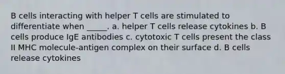 B cells interacting with helper T cells are stimulated to differentiate when _____. a. helper T cells release cytokines b. B cells produce IgE antibodies c. cytotoxic T cells present the class II MHC molecule-antigen complex on their surface d. B cells release cytokines